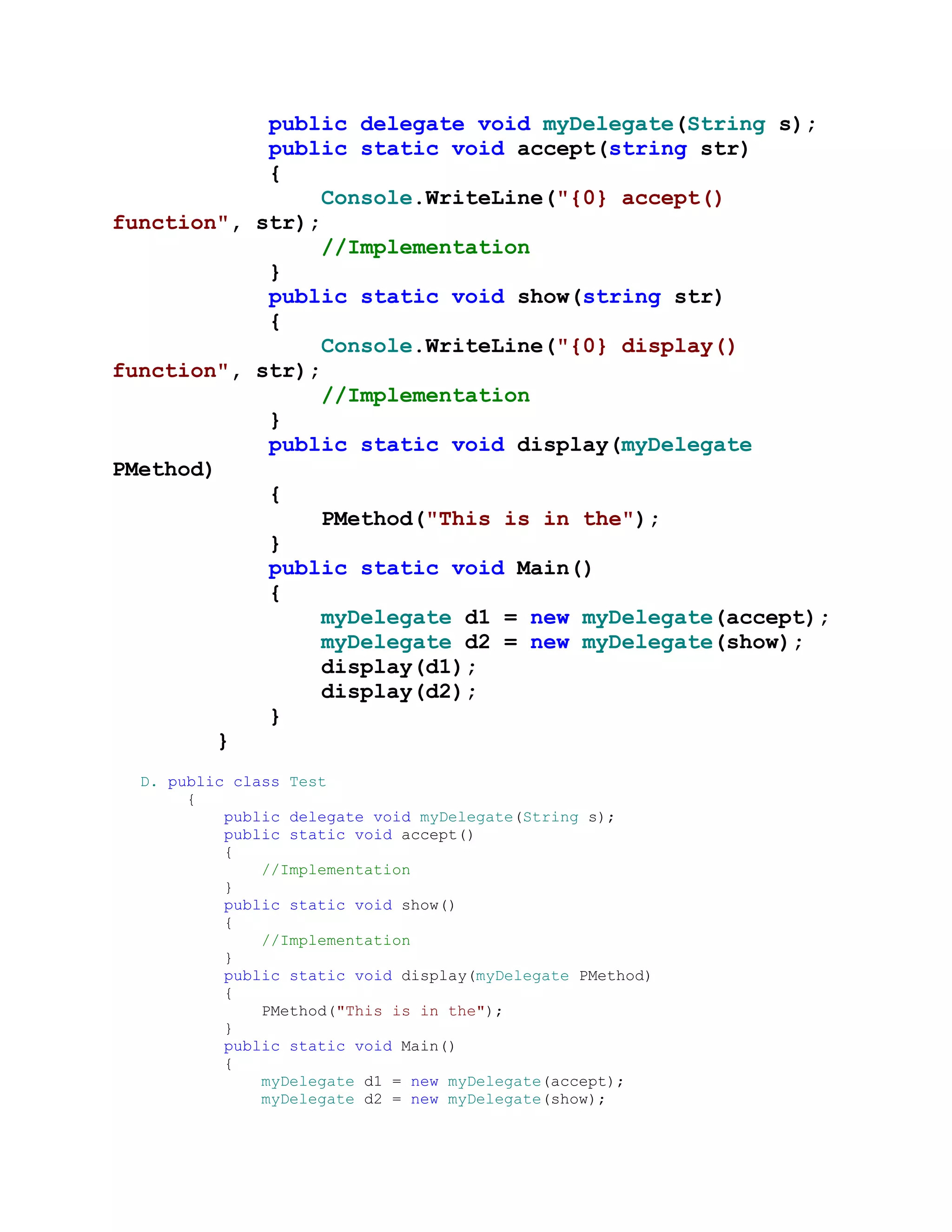 public delegate void myDelegate(String s);
            public static void accept(string str)
            {
                 Console.WriteLine("{0} accept()
function", str);
                 //Implementation
            }
            public static void show(string str)
            {
                 Console.WriteLine("{0} display()
function", str);
                 //Implementation
            }
            public static void display(myDelegate
PMethod)
            {
                 PMethod("This is in the");
            }
            public static void Main()
            {
                 myDelegate d1 = new myDelegate(accept);
                 myDelegate d2 = new myDelegate(show);
                 display(d1);
                 display(d2);
            }
        }
  D. public class Test
       {
           public delegate void myDelegate(String s);
           public static void accept()
           {
               //Implementation
           }
           public static void show()
           {
               //Implementation
           }
           public static void display(myDelegate PMethod)
           {
               PMethod("This is in the");
           }
           public static void Main()
           {
               myDelegate d1 = new myDelegate(accept);
               myDelegate d2 = new myDelegate(show);
 