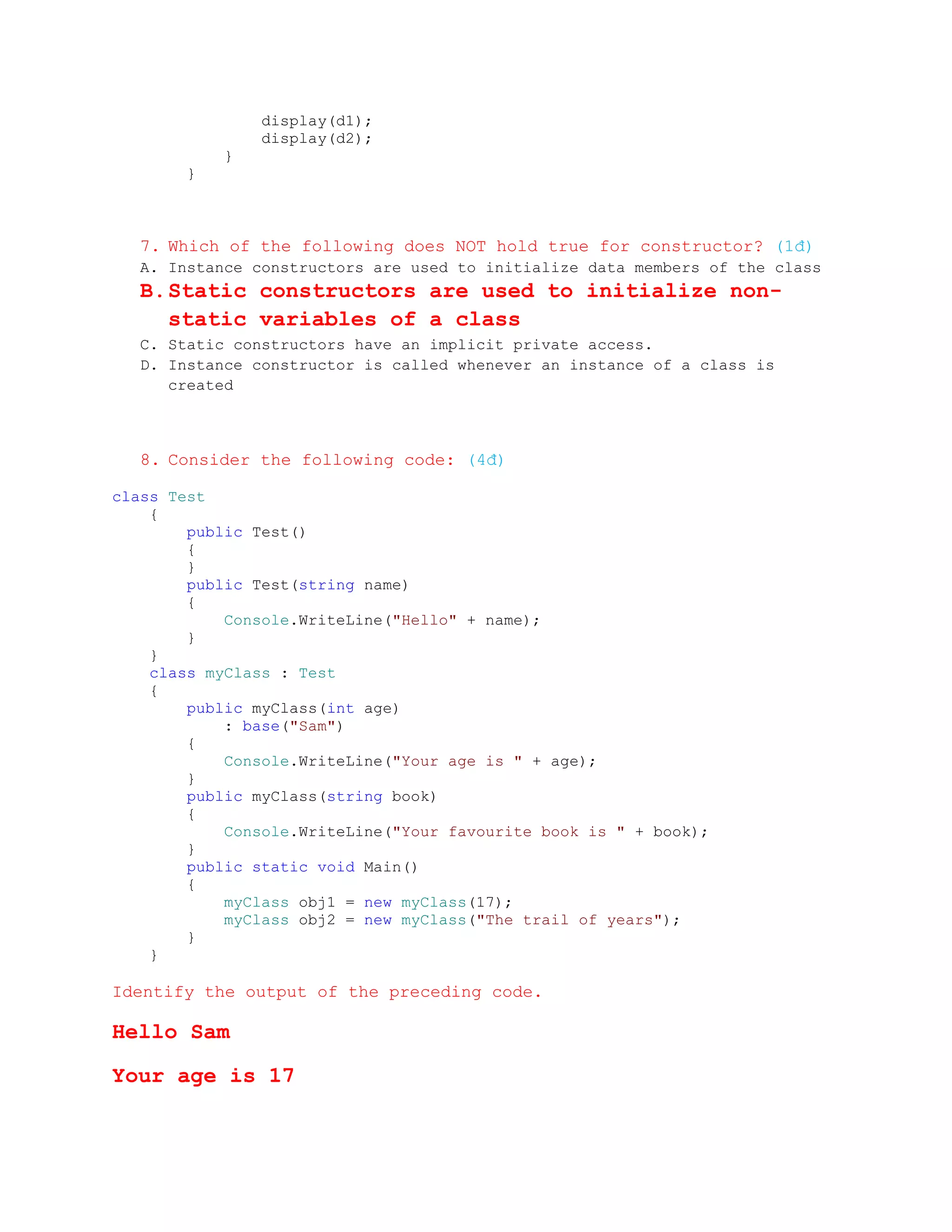display(d1);
               display(d2);
           }
       }



  7. Which of the following does NOT hold true for constructor? (1đ)
  A. Instance constructors are used to initialize data members of the class
  B. Static constructors are used to initialize non-
     static variables of a class
  C. Static constructors have an implicit private access.
  D. Instance constructor is called whenever an instance of a class is
     created



  8. Consider the following code: (4đ)

class Test
    {
        public Test()
        {
        }
        public Test(string name)
        {
            Console.WriteLine("Hello" + name);
        }
    }
    class myClass : Test
    {
        public myClass(int age)
            : base("Sam")
        {
            Console.WriteLine("Your age is " + age);
        }
        public myClass(string book)
        {
            Console.WriteLine("Your favourite book is " + book);
        }
        public static void Main()
        {
            myClass obj1 = new myClass(17);
            myClass obj2 = new myClass("The trail of years");
        }
    }

Identify the output of the preceding code.

Hello Sam

Your age is 17
 