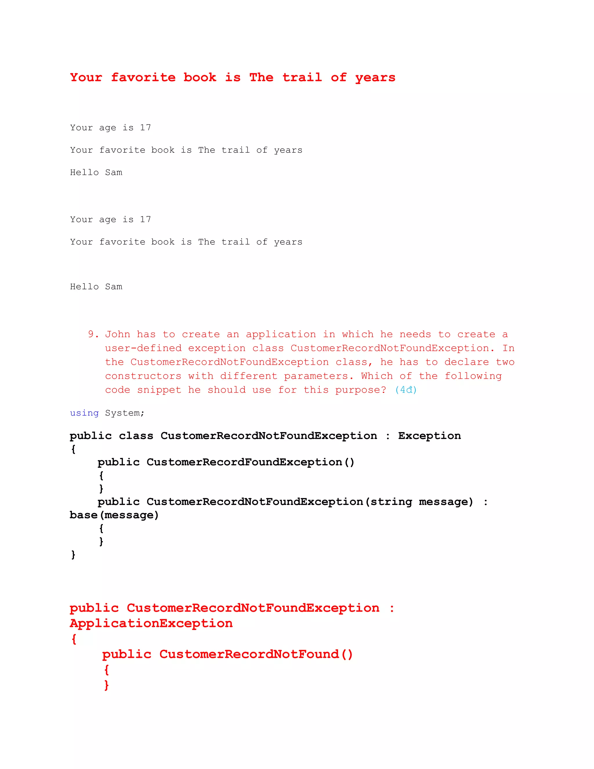 Your favorite book is The trail of years


Your age is 17

Your favorite book is The trail of years

Hello Sam



Your age is 17

Your favorite book is The trail of years



Hello Sam



   9. John has to create an application in which he needs to create a
      user-defined exception class CustomerRecordNotFoundException. In
      the CustomerRecordNotFoundException class, he has to declare two
      constructors with different parameters. Which of the following
      code snippet he should use for this purpose? (4đ)

using System;

public class CustomerRecordNotFoundException : Exception
{
    public CustomerRecordFoundException()
    {
    }
    public CustomerRecordNotFoundException(string message) :
base(message)
    {
    }
}



public CustomerRecordNotFoundException :
ApplicationException
{
    public CustomerRecordNotFound()
    {
    }
 