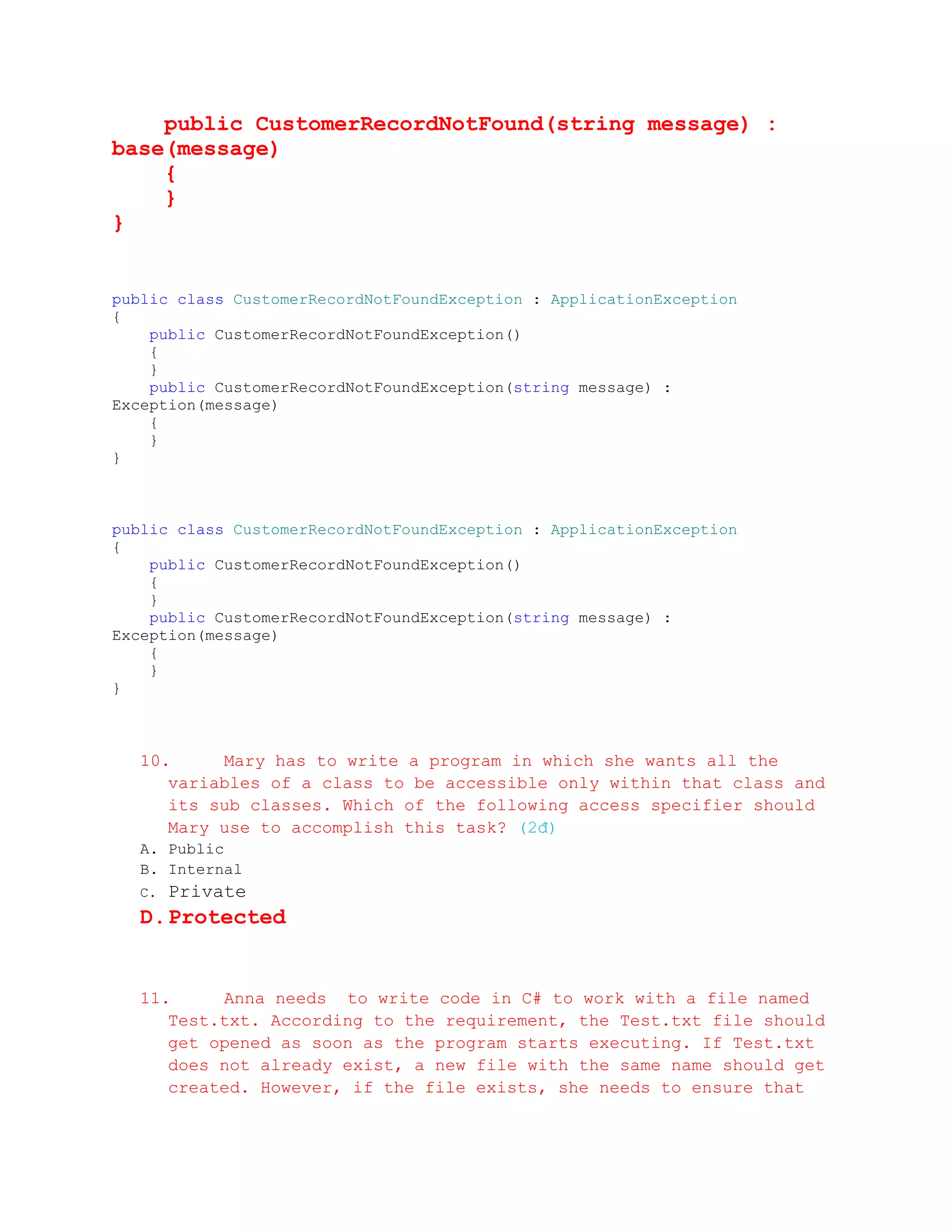 public CustomerRecordNotFound(string message) :
base(message)
    {
    }
}


public class CustomerRecordNotFoundException : ApplicationException
{
    public CustomerRecordNotFoundException()
    {
    }
    public CustomerRecordNotFoundException(string message) :
Exception(message)
    {
    }
}



public class CustomerRecordNotFoundException : ApplicationException
{
    public CustomerRecordNotFoundException()
    {
    }
    public CustomerRecordNotFoundException(string message) :
Exception(message)
    {
    }
}



  10.     Mary has to write a program in which she wants all the
     variables of a class to be accessible only within that class and
     its sub classes. Which of the following access specifier should
     Mary use to accomplish this task? (2đ)
  A. Public
  B. Internal
  C.   Private
  D. Protected


  11.     Anna needs to write code in C# to work with a file named
     Test.txt. According to the requirement, the Test.txt file should
     get opened as soon as the program starts executing. If Test.txt
     does not already exist, a new file with the same name should get
     created. However, if the file exists, she needs to ensure that
 