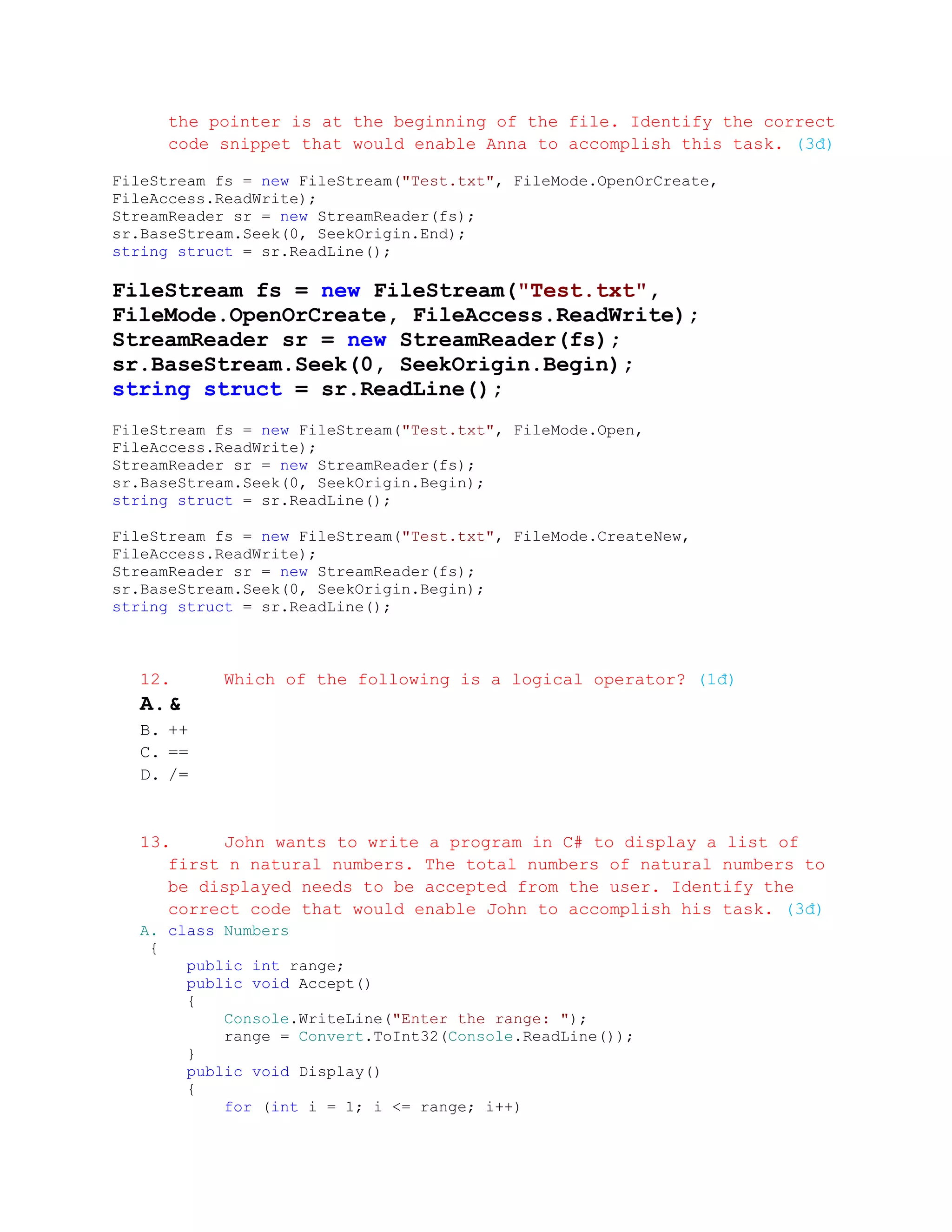the pointer is at the beginning of the file. Identify the correct
     code snippet that would enable Anna to accomplish this task. (3đ)

FileStream fs = new FileStream("Test.txt", FileMode.OpenOrCreate,
FileAccess.ReadWrite);
StreamReader sr = new StreamReader(fs);
sr.BaseStream.Seek(0, SeekOrigin.End);
string struct = sr.ReadLine();

FileStream fs = new FileStream("Test.txt",
FileMode.OpenOrCreate, FileAccess.ReadWrite);
StreamReader sr = new StreamReader(fs);
sr.BaseStream.Seek(0, SeekOrigin.Begin);
string struct = sr.ReadLine();
FileStream fs = new FileStream("Test.txt", FileMode.Open,
FileAccess.ReadWrite);
StreamReader sr = new StreamReader(fs);
sr.BaseStream.Seek(0, SeekOrigin.Begin);
string struct = sr.ReadLine();

FileStream fs = new FileStream("Test.txt", FileMode.CreateNew,
FileAccess.ReadWrite);
StreamReader sr = new StreamReader(fs);
sr.BaseStream.Seek(0, SeekOrigin.Begin);
string struct = sr.ReadLine();



  12.      Which of the following is a logical operator? (1đ)
  A. &
  B. ++
  C. ==
  D. /=


  13.     John wants to write a program in C# to display a list of
     first n natural numbers. The total numbers of natural numbers to
     be displayed needs to be accepted from the user. Identify the
     correct code that would enable John to accomplish his task. (3đ)
  A. class Numbers
   {
       public int range;
       public void Accept()
       {
           Console.WriteLine("Enter the range: ");
           range = Convert.ToInt32(Console.ReadLine());
       }
       public void Display()
       {
           for (int i = 1; i <= range; i++)
 