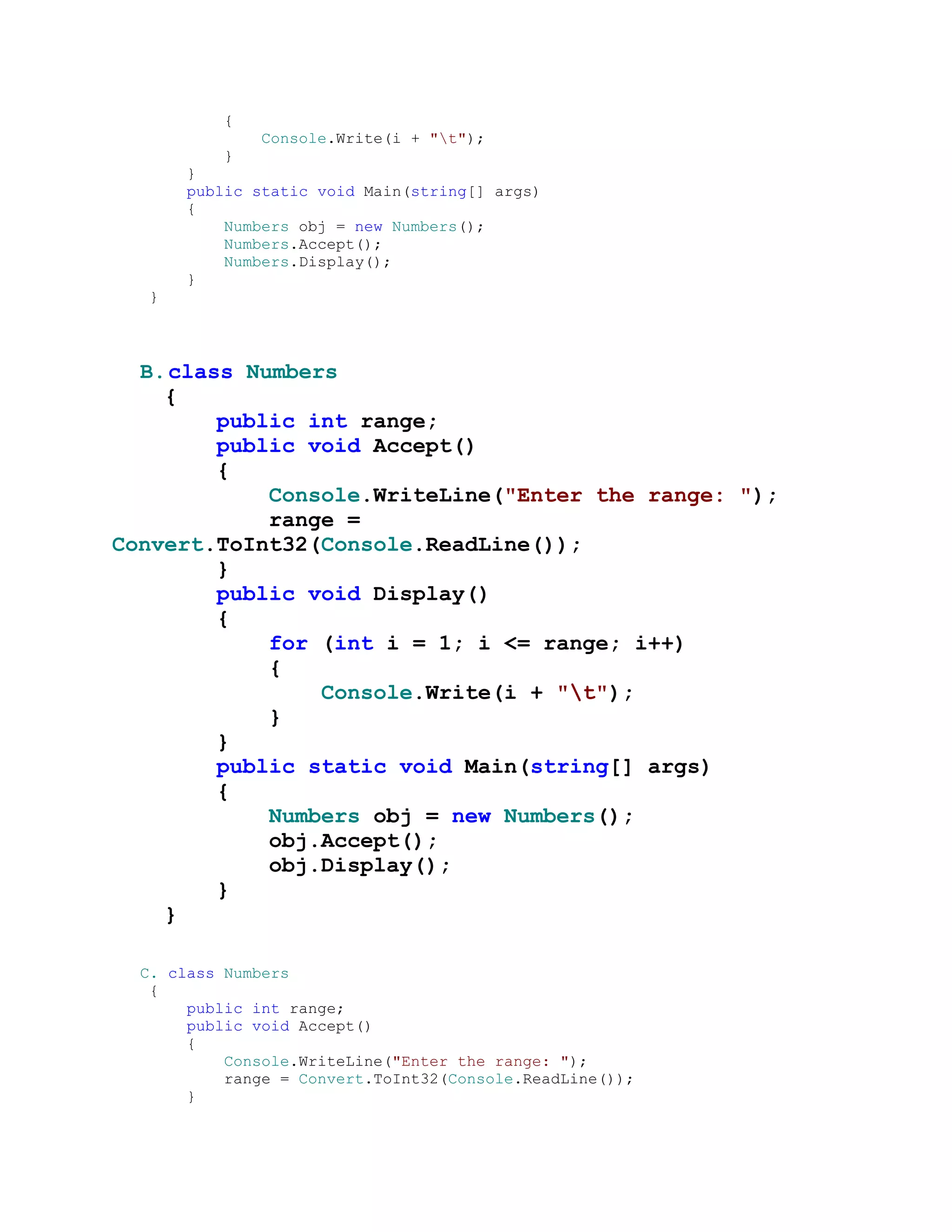 {
              Console.Write(i + "t");
          }
      }
      public static void Main(string[] args)
      {
          Numbers obj = new Numbers();
          Numbers.Accept();
          Numbers.Display();
      }
  }



  B. class Numbers
    {
         public int range;
         public void Accept()
         {
             Console.WriteLine("Enter the range: ");
             range =
Convert.ToInt32(Console.ReadLine());
         }
         public void Display()
         {
             for (int i = 1; i <= range; i++)
             {
                 Console.Write(i + "t");
             }
         }
         public static void Main(string[] args)
         {
             Numbers obj = new Numbers();
             obj.Accept();
             obj.Display();
         }
    }

  C. class Numbers
   {
       public int range;
       public void Accept()
       {
           Console.WriteLine("Enter the range: ");
           range = Convert.ToInt32(Console.ReadLine());
       }
 