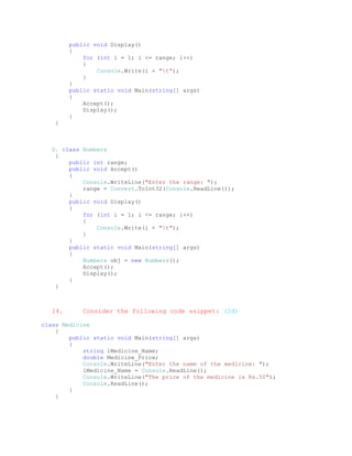public void Display()
        {
            for (int i = 1; i <= range; i++)
            {
                Console.Write(i + "t");
            }
        }
        public static void Main(string[] args)
        {
            Accept();
            Display();
        }
   }



  D. class Numbers
   {
       public int range;
       public void Accept()
       {
           Console.WriteLine("Enter the range: ");
           range = Convert.ToInt32(Console.ReadLine());
       }
       public void Display()
       {
           for (int i = 1; i <= range; i++)
           {
               Console.Write(i + "t");
           }
       }
       public static void Main(string[] args)
       {
           Numbers obj = new Numbers();
           Accept();
           Display();
       }
   }



  14.      Consider the following code snippet: (2đ)

class Medicine
    {
        public static void Main(string[] args)
        {
            string lMedicine_Name;
            double Medicine_Price;
            Console.WriteLine("Enter the name of the medicine: ");
            lMedicine_Name = Console.ReadLine();
            Console.WriteLine("The price of the medicine is Rs.50");
            Console.ReadLine();
        }
    }
 