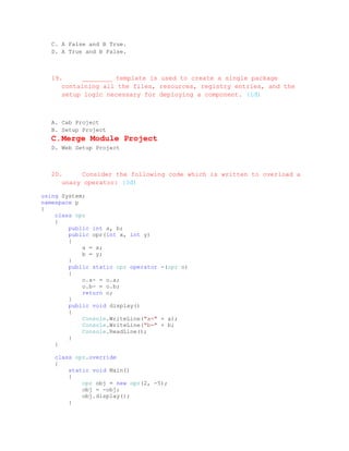 C. A False and B True.
  D. A True and B False.



  19.     ________ template is used to create a single package
     containing all the files, resources, registry entries, and the
     setup logic necessary for deploying a component. (1đ)



  A. Cab Project
  B. Setup Project
  C. Merge Module Project
  D. Web Setup Project



  20.     Consider the following code which is written to overload a
     unary operator: (3đ)

using System;
namespace p
{
    class opr
    {
        public int a, b;
        public opr(int x, int y)
        {
            a = x;
            b = y;
        }
        public static opr operator -(opr o)
        {
            o.a- = o.a;
            o.b- = o.b;
            return o;
        }
        public void display()
        {
            Console.WriteLine("a=" + a);
            Console.WriteLine("b=" + b;
            Console.ReadLine();
        }
    }

   class opr.override
   {
       static void Main()
       {
           opr obj = new opr(2, -5);
           obj = -obj;
           obj.display();
       }
 