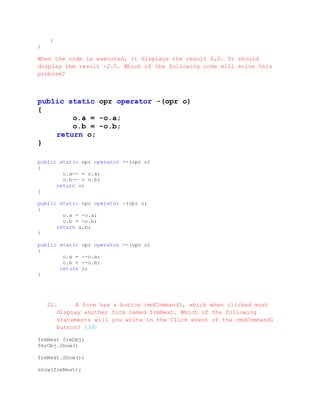 }
}

When the code is executed, it displays the result 0,0. It should
display the result -2.5. Which of the following code will solve this
problem?



public static opr operator -(opr o)
{
        o.a = -o.a;
        o.b = -o.b;
    return o;
}

public static opr operator --(opr o)
{
        o.a-- = o.a;
        o.b-- = o.b;
      return o;
}

public static opr operator -(opr o)
{
        o.a = -o.a;
        o.b = -o.b;
      return a,b;
}

public static    opr operator --(opr o)
{
        o.a =    --o.a;
        o.b =    --o.b;
       return    o;
}




    21.     A form has a button cmdCommand1, which when clicked must
       display another form named frmNext. Which of the following
       statements will you write in the Click event of the cmdCommand1
       button? (3đ)

frmNext frmObj;
fmrObj.Show()

frmNext.Show();

show(frmNext);
 