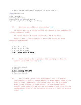 D. Error can be corrected by modifying the given code as:

using System.Text;
......
bype[] ByteData;
Encoding myEncoding;
myEncoding = new Encoding(1253);
ByteData = myEncoding.GetBytes(charData);



   23.      Consider the following statements: (2đ)

     A: Output file of a custom control is created in the <Application
Folder>Debugbin folder

      B: Output file of a custim control will be a DLL file.

     Which of the following option is true with regard to above
mentioned statements?



   A. Both A and B True.
   B. Both A and B False.
   C. A True and B False.
   D. A False and B True.


   24.     Which assembly is responsible for exposing the ActiveX
      control as a .NET control? (1đ)



   A. Axinterop.msacal
   B. MASCAL
   C. Axinterop.MSACAL
   D. Axinterop.Mascal



   25.     You created a form named frmMainMenu. You also added a
      ContexMenuStrip control named cmMenu1 to frmMainMenu. When a user
      right-clicks frmMainMenu, the context menu must be displayed.
      When a user selects the View option from the context menu,
      another form named frmView must be displayed as the child form of
      frmMainMenu. Which of the following options will help you achieve
      this? (4đ)
 