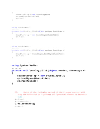 {
     SoundPlayer sp = new SoundPlayer();
     sp.LoadAysnc(MusicFile);
     sp.Play();
}



using System.Media;
.......
private void btnPlay_Click(object sender, EventArgs e)
{
    SoundPlayer sp = new SoundPlayer(MusicFile);
    sp.Play();
}



using System.Media;
.......
private void btnPlay_Click(object sender, EventArgs e)
{
    SoundPlayer sp = SoundPlayer.LaodAsync(MusicFile);
    sp.Play();
}



using System.Media;
.......
private void btnPlay_Click(object sender, EventArgs e)
{
    SoundPlayer sp = new SoundPlayer();
    sp.LoadAysnc(MusicFile);
    sp.PlayAsync();
}


    27.     Which of the following method of the Process control will
       stop the execution of a process for specified number of seconds?
       (1đ)
    A. Sleep()
    B. SleepForExit()
    C. WaitForExit()
    D. Wait()
 