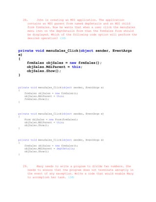 28.     John is creating an MDI application. The application
     contains an MDI parent form named depDetails and an MDI child
     form frmSales. Now he wants that when a user click the menuSales
     menu iten on the deptDetails form than the frmSales form should
     be displayed. Which of the following code option will perform the
     desired operation? (3đ)



private void menuSales_Click(object sender, EventArgs
e)
{
    frmSales objSales = new frmSales();
    objSales.MdiParent = this;
    objSales.Show();
}


private void menuSales_Click(object sender, EventArgs e)
{
    frmSales objSales = new frmSales();
    objSales.MdiParent = this;
    frmSales.Show();
}



private void menuSales_Click(object sender, EventArgs e)
{
    Form objSales = new Form(frmSales);
    objSales.MdiParent = this;
    objSales.Show();
}



private void menuSales_Click(object sender, EventArgs e)
{
    frmSales objSales = new frmSales();
    objSales.MdiParent = deptDetails;
    objSales.Show();
}



  29.     Mary needs to write a program to divide two numbers. She
     needs to ensure that the program does not terminate abruptly in
     the event of any exception. Write a code that would enable Mary
     to accomplish her task. (3đ)
 