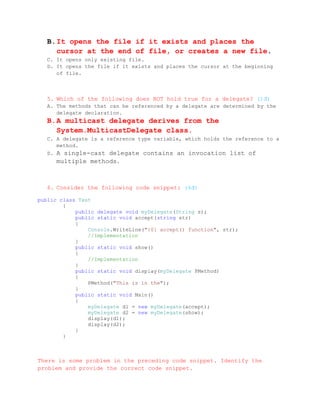 B. It opens the file if it exists and places the
     cursor at the end of file, or creates a new file.
  C. It opens only existing file.
  D. It opens the file if it exists and places the cursor at the beginning
     of file.



  5. Which of the following does NOT hold true for a delegate? (1đ)
  A. The methods that can be referenced by a delegate are determined by the
     delegate declaration.
  B. A multicast delegate derives from the
     System.MulticastDelegate class.
  C. A delegate is a reference type variable, which holds the reference to a
     method.
  D. A single-cast delegate contains an invocation list of
     multiple methods.



  6. Consider the following code snippet: (4đ)

public class Test
        {
            public delegate void myDelegate(String s);
            public static void accept(string str)
            {
                Console.WriteLine("{0} accept() function", str);
                //Implementation
            }
            public static void show()
            {
                //Implementation
            }
            public static void display(myDelegate PMethod)
            {
                PMethod("This is in the");
            }
            public static void Main()
            {
                myDelegate d1 = new myDelegate(accept);
                myDelegate d2 = new myDelegate(show);
                display(d1);
                display(d2);
            }
        }



There is some problem in the preceding code snippet. Identify the
problem and provide the correct code snippet.
 