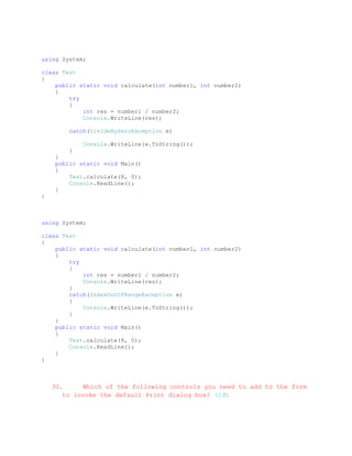 using System;

class Test
{
    public static void calculate(int number1, int number2)
    {
        try
        {
            int res = number1 / number2;
            Console.WriteLine(res);

        catch(DivideByZeroException e)

            Console.WriteLine(e.ToString());
        }
    }
    public static void Main()
    {
        Test.calculate(8, 0);
        Console.ReadLine();
    }
}



using System;

class Test
{
    public static void calculate(int number1, int number2)
    {
        try
        {
            int res = number1 / number2;
            Console.WriteLine(res);
        }
        catch(IndexOutOfRangeException e)
        {
            Console.WriteLine(e.ToString());
        }
    }
    public static void Main()
    {
        Test.calculate(8, 0);
        Console.ReadLine();
    }
}



    30.     Which of the following controls you need to add to the form
       to invoke the default Print dialog box? (1đ)
 