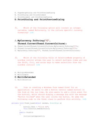 A. PageSetupDialog and PrintPreviewDialog
  B. PrintDialog and PrintDocument
  C. PrintDocument and PrinPreviewDialog
  D. PrintDialog and PrintPreviewDialog


  31.     Which of the following option will convert an integer
     variable, named MuCurrency, to the culture specific currency
     formating? (2đ)



  A. MyCurrency.ToString("C",
     Thread.CurrentThead.CurrentCulture);
  B. Thead.CurrentThread.CurrentUlCulture.MyCurrency.ToString("C");
  C. Thread.CurrentThread.CurrentCulture.MyCurrency.ToString("C");
  D. MyCurrency.ToString("C", Thread.CurrentThread.CurrentUlCulture);



  32.     Which of the following value of SelectionMode property of
     ListBox control allows the user to select multiple items and use
     the Shift, Ctrl, and arrow keys to make selections from the
     ListBox control? (2đ)



  A. MultipleExtended
  B. MultiSimple
  C. MultiExtended
  D. MultiSelection



  33.     Ivan is creating a Windows form named form1 for an
     application. He wants to add a Button control named button1 in
     the form at the run time. He also wants to add a click event for
     the button1, which should display a message box with the message
     “Button Clicked” when the user clicks the button. He adds the
     following code in the form1 class to perform this activity. (4đ)

private void Form1_Load(object sender, EventArgs e)
        {
            button1.Text = "Click me";
            this.Controls.Add(button1);
        }
        public Form1()
        {
            InitializeComponent();
 