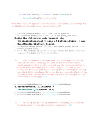 }
       private void button1_Click(object sender, EventArgs e)
       {
           MessageBox.Show("Button Clicked");
       }

When Ivan runs the applications and clicks the button1, no message box
is displayed. How this error can be corrected?



  A. Use Form.Controls.Add(button1); code line in place of
     this.Controls.Add(button1); code line in the Form1_Load event.
  B. Add the following code beneath the
     InitializeComponent() line of button1.Click += new
     EventHandler(button1_Click);
  C. Use Message.Show() method in place of MessageBox.Show() method in the
     button1_Click() event.
  D. Create the instance of the Button control inside the Form1_Load method
     in place of outside the Form1_Load method.



  34.     Sam is creating a Windows form for a GUI application. In
     addition to other controls, he adds an ErrorProvider control
     named errorProvider1 to the form and use the SetError method to
     display error messages for various controls. In case of any
     error. Now he wants that error icon of the errorProvider1 should
     not blink while notifying the error for any control. Which of the
     following code snippet will change the blinking property of the
     error icon accordingly? (3đ)



  A. errorProvider1.BlinkStyle = ErrorBlinkStyle.DoNotBlink;
  B. errorProvider1.BlinkStyle =
     ErrorBlinkStyle.NeverBlink;
  C. errorProvider1.BlinkRate = ErrorBlinkStyle.NeverBlink;
  D. errorProvider1.BlinkRate = ErrorBlinkStyle.DoNotBlink;




  35.     Which of the following statements correctly describes the
     DragOver event of the drag-and-drop operation? (2đ)
 