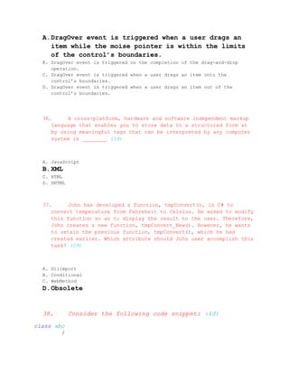 A. DragOver event is triggered when a user drags an
     item while the moise pointer is within the limits
     of the control’s boundaries.
  B. DragOver event is triggered on the completion of the drag-and-drop
     operation.
  C. DragOver event is triggered when a user drags an item onto the
     control’s boundaries.
  D. DragOver event is triggered when a user drags an item out of the
     control’s boundaries.




  36.     A cross-platform, hardware and software independent markup
     language that enables you to store data in a structured form at
     by using meaningful tags that can be interpreted by any computer
     system is ________ (1đ)



  A. JavaScript
  B. XML
  C. HTML
  D. DHTML



  37.     John has developed a function, tmpConvert(), in C# to
     convert temperature from Fahreheit to Celsius. He asked to modify
     this function so as to display the result to the user. Therefore,
     John creates a new function, tmpConvert_New(). However, he wants
     to retain the previous function, tmpConvert(), which he had
     created earlier. Which attribute should John user accomplish this
     task? (2đ)



  A. Dllimport
  B. Conditional
  C. WebMethod
  D. Obsolete


  38.        Consider the following code snippet: (4đ)
class abc
        {
 