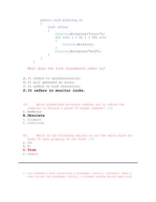 public void a(string s)
             {
                 lock (this)
                 {
                     Console.WriteLine("start");
                     for (int i = 0; i < 50; i++)
                     {
                         Console.Write(s);
                     }
                     Console.WriteLine("end");
                 }
             }
         }

   What does the lock statements refer to?

A. It refers to Synchronization.
B. It will generate an error.
C. It refers to Lock starvation.
D. It refers to monitor locks.


39.     Which predefined attribute enables you to inform the
   compiler to discard a piece of target element? (1đ)
A. WebMethod
B. Obsolete
C. Dllimport
D. Conditional



40.     Which of the following options is not the valid value for
   Right To Left property of the form? (2đ)
A. Yes
B. No
C. True
D. Inherit




1. You created a form containing a LinkLabel control, llConnect. When a
   user clicks the LinkLabel control, a browser window should open with
 