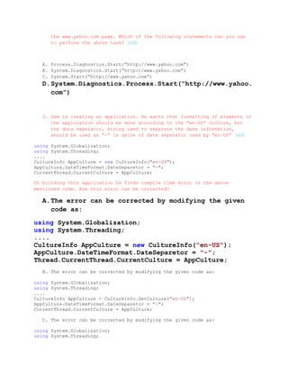 the www.yahoo.com page. Which of the following statements can you use
      to perform the above task? (2đ)



   A. Process.Diagnostics.Start(“http://www.yahoo.com”)
   B. System.Diagnostics.Start(“http://www.yahoo.com”)
   C. System.Start(“http://www.yahoo.com”)
   D. System.Diagnostics.Process.Start(“http://www.yahoo.
      com”)


   2. Sam is creating an application. He wants that formatting of elements in
      the application should be done according to the “en-US” culture, but
      the data separator, string used to separate the date information,
      should be used as “-“ in spite of date separator used by “en-US” (4đ)

using System.Globalization;
using System.Threading;
....
CultureInfo AppCulture = new CultureInfo("en-US");
AppCulture.DateTimeFormat.DateSeparetor = "-";
CurrentThread.CurrentCulture = AppCulture;

On building this application he finds compile time error in the above
mentioned code. How this error can be corrected?

   A. The error can be corrected by modifying the given
      code as:

using System.Globalization;
using System.Threading;
....
CultureInfo AppCulture = new CultureInfo("en-US");
AppCulture.DateTimeFormat.DateSeparetor = "-";
Thread.CurrentThread.CurrentCulture = AppCulture;
   B. The error can be corrected by modifying the given code as:

using System.Globalization;
using System.Threading;
....
CultureInfo AppCulture = CultureInfo.GetCulture("en-US");
AppCulture.DateTimeFormat.DateSeparetor = "-";
CurrentThread.CurrentCulture = AppCulture;

   C. The error can be corrected by modifying the given code as:

using System.Globalization;
using System.Threading;
 