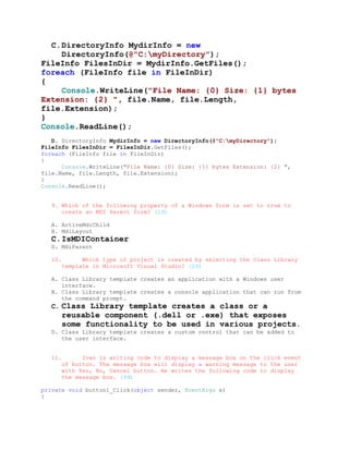 C. DirectoryInfo MydirInfo = new
     DirectoryInfo(@"C:myDirectory");
FileInfo FilesInDir = MydirInfo.GetFiles();
foreach (FileInfo file in FileInDir)
{
     Console.WriteLine("File Name: {0} Size: {1} bytes
Extension: {2} ", file.Name, file.Length,
file.Extension);
}
Console.ReadLine();
   D. DirectoryInfo MydirInfo = new DirectoryInfo(@"C:myDirectory");
FileInfo FilesInDir = FilesInDir.GetFiles();
foreach (FileInfo file in FileInDir)
{
      Console.WriteLine("File Name: {0} Size: {1} bytes Extension: {2} ",
file.Name, file.Length, file.Extension);
}
Console.ReadLine();


  9. Which of the following property of a Windows form is set to true to
     create an MDI Parent form? (1đ)

  A. ActiveMdiChild
  B. MdiLayout
  C. IsMDIContainer
  D. MdiParent

  10.         Which type of project is created by selecting the Class Library
        template in Microsoft Visual Studio? (2đ)

  A. Class Library template creates an application with a Windows user
     interface.
  B. Class Library template creates a console application that can run from
     the command prompt.
  C. Class Library template creates a class or a
        reusable component (.dell or .exe) that exposes
        some functionality to be used in various projects.
  D. Class Library template creates a custom control that can be added to
     the user interface.


  11.         Ivan is writing code to display a message box on the click event
        of button. The message box will display a warning message to the user
        with Yes, No, Cancel button. He writes the following code to display
        the message box. (4đ)

private void button1_Click(object sender, EventArgs e)
{
 