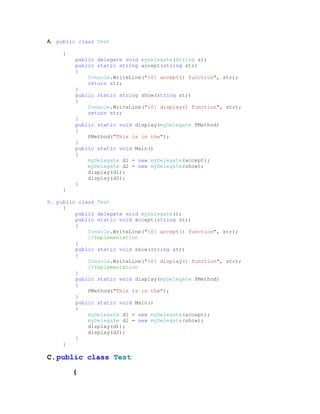 A. public class Test

     {
         public delegate void myDelegate(String s);
         public static string accept(string str)
         {
             Console.WriteLine("{0} accept() function", str);
             return str;
         }
         public static string show(string str)
         {
             Console.WriteLine("{0} display() function", str);
             return str;
         }
         public static void display(myDelegate PMethod)
         {
             PMethod("This is in the");
         }
         public static void Main()
         {
             myDelegate d1 = new myDelegate(accept);
             myDelegate d2 = new myDelegate(show);
             display(d1);
             display(d2);
         }
     }

B. public class Test
     {
         public delegate void myDelegate();
         public static void accept(string str)
         {
             Console.WriteLine("{0} accept() function", str);
             //Implementation
         }
         public static void show(string str)
         {
             Console.WriteLine("{0} display() function", str);
             //Implementation
         }
         public static void display(myDelegate PMethod)
         {
             PMethod("This is in the");
         }
         public static void Main()
         {
             myDelegate d1 = new myDelegate(accept);
             myDelegate d2 = new myDelegate(show);
             display(d1);
             display(d2);
         }
     }

C. public class Test

         {
 