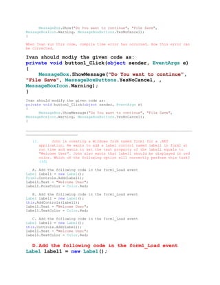 MessageBox.Show("Do You want to continue", "File Save",
MessageBoxIcon.Warning, MessageBoxButtons.YesNoCancel);
}

When Ivan run this code, compile time error has occurred. How this error can
be corrected.

Ivan should modìy the given code as:
private void button1_Click(object sender, EventArgs e)
{
    MessageBox.ShowMessage("Do You want to continue",
"File Save", MessageBoxButtons.YesNoCancel, ,
MessageBoxIcon.Warning);
}
Ivan should modify the given code as:
private void button1_Click(object sender, EventArgs e)
{
      MessageBox.ShowMessage("Do You want to continue", "File Save",
MessageBoxIcon.Warning, MessageBoxButtons.YesNoCancel);
}

_____________________________________________________________________________
________________________

   12.         John is creating a Windows form named form1 for a .NET
         application. He wants to add a Label control named label1 in form1 at
         run time and wants to set the text property of the label1 equals to
         “Welcome User”. John also wants that label1 should be displayed in red
         color. Which of the following option will correctly perform this task?
         (3đ)

   A. Add the following code in the form1_Load event
Label label1 = new Label();
Form1.Controls.Add(label1);
label1.Text = "Welcome User";
label1.ForeColor = Color.Red;

   B. Add the following code in the form1_Load event
Label label1 = new Label();
this.AddControls(label1);
label1.Text = "Welcome User";
label1.TextColor = Color.Red;

   C. Add the following code in the form1_Load event
Label label1 = new Label();
this.Controls.Add(label1);
label1.Text = "Welcome User";
label1.TextColor = Color.Red;


  D. Add the following code in the form1_Load event
Label label1 = new Label();
 