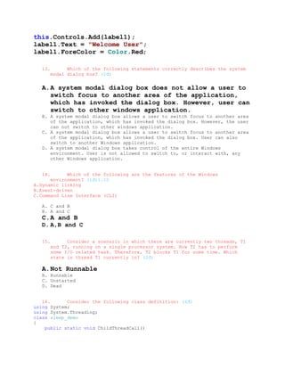 this.Controls.Add(label1);
label1.Text = "Welcome User";
label1.ForeColor = Color.Red;

   13.         Which of the following statements correctly describes the system
         modal dialog box? (2đ)


   A. A system modal dialog box does not allow a user to
      switch focus to another area of the application,
      which has invoked the dialog box. However, user can
      switch to other windows application.
   B. A system modal dialog box allows a user to switch focus to another area
      of the application, which has invoked the dialog box. However, the user
      can not switch to other windows application.
   C. A system modal dialog box allows a user to switch focus to another area
      of the application, which has invoked the dialog box. User can also
      switch to another Windows application.
   D. A system modal dialog box takes control of the entire Windows
      environment. User is not allowed to switch to, or interact with, any
      other Windows application.


   14.      Which of the following are the features of the Windows
      environment? (1đ)1.10
A.Dynamic linking
B.Event-driven
C.Command Line Interface (CLI)

   A. C and B
   B. A and C
   C. A and B
   D. A,B and C

   15.         Consider a scenario in which there are currently two threads, T1
         and T2, running on a single processor system. Now T2 has to perform
         some I/O related task. Therefore, T2 blocks T1 for some time. Which
         state is thread T1 currently in? (2đ)

   A. Not Runnable
   B. Runnable
   C. Unstarted
   D. Dead


   16.      Consider the following class definition: (4đ)
using System;
using System.Threading;
class sleep_demo
{
    public static void ChildThreadCall()
 