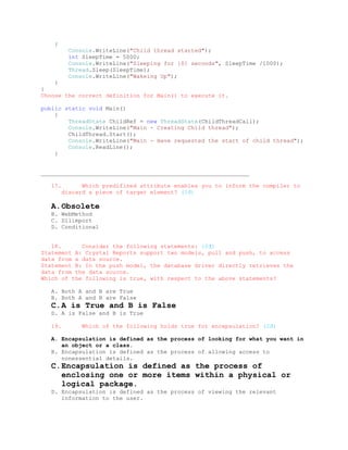 {
           Console.WriteLine("Child thread started");
           int SleepTime = 5000;
           Console.WriteLine("Sleeping for {0} seconds", SleepTime /1000);
           Thread.Sleep(SleepTime);
           Console.WriteLine("Wakeing Up");
    }
}
Choose the correct definition for Main() to execute it.

public static void Main()
    {
        ThreadState ChildRef = new ThreadState(ChildThreadCall);
        Console.WriteLine("Main - Creating Child thread");
        ChildThread.Start();
        Console.WriteLine("Main - Have requested the start of child thread");
        Console.ReadLine();
    }


_____________________________________________________________

   17.         Which predifined attribute enables you to inform the compiler to
         discard a piece of target element? (1đ)

   A. Obsolete
   B. WebMethod
   C. Dllimport
   D. Conditional


   18.      Consider the following statements: (2đ)
Statement A: Crystal Reports support two models, pull and push, to access
data from a data source.
Statement B: In the push model, the database driver directly retrieves the
data from the data source.
Which of the following is true, with respect to the above statements?

   A. Both A and B are True
   B. Both A and B are False
   C. A is True and B is False
   D. A is False and B is True

   19.         Which of the following holds true for encapsulation? (2đ)

   A. Encapsulation is defined as the process of looking for what you want in
      an object or a class.
   B. Encapsulation is defined as the process of allowing access to
      nonessential details.
   C. Encapsulation is defined as the process of
      enclosing one or more items within a physical or
      logical package.
   D. Encapsulation is defined as the process of viewing the relevant
      information to the user.
 