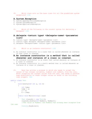 20.         Which class acts as the base class for all the predefined system
         exceptions? (1đ)

   A. System.Exception
   B. System.AppDomainUnloadedException
   C. System.SystemException
   D. System.ApplicationException


   21.         Which of the following is the correct syntax for declaring a
         delegate? (1đ)


   A. delegate <return type> <delegate-name> <parameter
      list>
   B. <return type> <delegate-name> <parameter list>
   C. <return type> delegate <delegate-name> <parameter list>
   D. Delegate <delegate-name> <return type> <parameter list>


   22.         Which is an instance constructor? (1đ)

   A. An instance constructor is a class that is called whenever an instance
      of that class is created.
   B. An instance constructor is a method that is called
      whenever and instance of a class is created.
   C. An instance constructor is an event that called whenever an instance of
      a class is created.
   D. An instance constructor is a static method that is called whenever an
      instance of a class is created.


   23.         Mary has written a program in which she needs to accept the
         values of two integer variables, number1 and number2, from the user.
         After accepting two integer values from the user, she needs to perform
         some modification on these integer values as shown in the following
         code snippet: (4đ)

public class Test
    {
         void modify(ref int a, int b)
         {
             int temp;
             temp = a;
             a = b;
             b = temp;
         }
         static void Main(string[] args)
         {
             Test classobj = new Test();
             classobj.modify(ref Number1, Number2);
             //The value of Number1 and Number2 has already been accepted from
the user
             Console.ReadLine();
 
