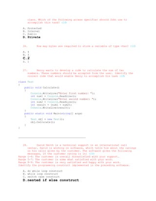 class. Which of the following access specifier should John use to
         accomplish this task? (2đ)

   A. Protected
   B. Internal
   C. Public
   D. Private

   26.         How may bytes are requited to store a variable of type char? (1đ)

   A. 4
   B. 3
   C. 2
   D. 1


   27.         Henry wants to develop a code to calculate the sum of two
         numbers. These numbers should be accepted from the user. Identify the
         correct code that would enable Henry to accomplish his task (3đ)

class Test
{
    public void Calculate()
    {
        Console.WriteLine("Enter first number: ");
        int num1 = Console.ReadLine();
        Console.WriteLine("Enter second number: ");
        int num2 = Console.ReadLine();
        int result = (num1 + num2);
        Console.WriteLine(result);
    }
    public static void Main(string[] args)
    {
        Test obj = new Test();
        obj.Calculate();
    }
}


____________________________________________


   28.      David Smith is a technical support in an international call
      center. David is working on software, which tells him about the ratings
      on his calls given by the customer. The software gives the following
      messages, if the customer rating is in: (2đ)
Range 1-4: The customer is overall dissatisfied with your support.
Range 5-7: The customer is some what satisfied with your work.
Range 8-9: The customer is very satisfied and happy with your work.
Identify the programming construct implemented in the preceding software.

   A. do while loop construct
   B. while loop construct
   C. switch case construct
   D. nested if else construct
 