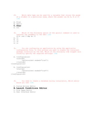 29.         Which data type can be used for a varuable that stores the grade
         of a student in a particular exam, where the grades can be A, B or C?
         (1đ)

   A. Float
   B. Char[]
   C. Char
   D. Int


   30.         Which of the following option of the gacutil command is used to
         register the assembly to the GAC? (1đ)
         10.6 .net 2 đáp án /I
   A.    /l
   B.    /u
   C.    /f
   D.    /r


   31.         You are configuring an application by using the application
         configuration file. In this process you want to enable the concurrent
         garbage collection by the CLR. Which of the following code snippet will
         correctly specify the required settings? (3đ)

   A. <configuration>
      <runtime>
            <gcConcurrent enabed=”true”/>
      </runtime>
</configuration>

   B. <configuration>
      <startup>
            <gcConcurrent enabed=”true”/>
      </startup>
</configuration>



   32.         You need to create a database during installation. Which editor
         would you use? (2đ)

   A. Custom Actions Editor
   B. Launch Conditions Editor
   C. File Types Editor
   D. User Interface Editor
 