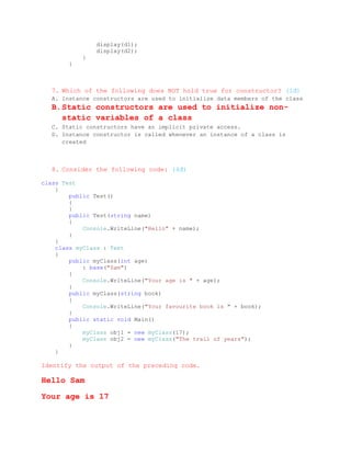 display(d1);
               display(d2);
           }
       }



  7. Which of the following does NOT hold true for constructor? (1đ)
  A. Instance constructors are used to initialize data members of the class
  B. Static constructors are used to initialize non-
     static variables of a class
  C. Static constructors have an implicit private access.
  D. Instance constructor is called whenever an instance of a class is
     created



  8. Consider the following code: (4đ)

class Test
    {
        public Test()
        {
        }
        public Test(string name)
        {
            Console.WriteLine("Hello" + name);
        }
    }
    class myClass : Test
    {
        public myClass(int age)
            : base("Sam")
        {
            Console.WriteLine("Your age is " + age);
        }
        public myClass(string book)
        {
            Console.WriteLine("Your favourite book is " + book);
        }
        public static void Main()
        {
            myClass obj1 = new myClass(17);
            myClass obj2 = new myClass("The trail of years");
        }
    }

Identify the output of the preceding code.

Hello Sam

Your age is 17
 