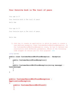 Your favorite book is The trail of years


Your age is 17

Your favorite book is The trail of years

Hello Sam



Your age is 17

Your favorite book is The trail of years



Hello Sam



   9. John has to create an application in which he needs to create a
      user-defined exception class CustomerRecordNotFoundException. In
      the CustomerRecordNotFoundException class, he has to declare two
      constructors with different parameters. Which of the following
      code snippet he should use for this purpose? (4đ)

using System;

public class CustomerRecordNotFoundException : Exception
{
    public CustomerRecordFoundException()
    {
    }
    public CustomerRecordNotFoundException(string message) :
base(message)
    {
    }
}



public CustomerRecordNotFoundException :
ApplicationException
{
    public CustomerRecordNotFound()
    {
    }
 