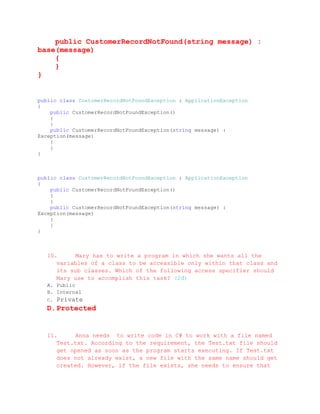 public CustomerRecordNotFound(string message) :
base(message)
    {
    }
}


public class CustomerRecordNotFoundException : ApplicationException
{
    public CustomerRecordNotFoundException()
    {
    }
    public CustomerRecordNotFoundException(string message) :
Exception(message)
    {
    }
}



public class CustomerRecordNotFoundException : ApplicationException
{
    public CustomerRecordNotFoundException()
    {
    }
    public CustomerRecordNotFoundException(string message) :
Exception(message)
    {
    }
}



  10.     Mary has to write a program in which she wants all the
     variables of a class to be accessible only within that class and
     its sub classes. Which of the following access specifier should
     Mary use to accomplish this task? (2đ)
  A. Public
  B. Internal
  C.   Private
  D. Protected


  11.     Anna needs to write code in C# to work with a file named
     Test.txt. According to the requirement, the Test.txt file should
     get opened as soon as the program starts executing. If Test.txt
     does not already exist, a new file with the same name should get
     created. However, if the file exists, she needs to ensure that
 