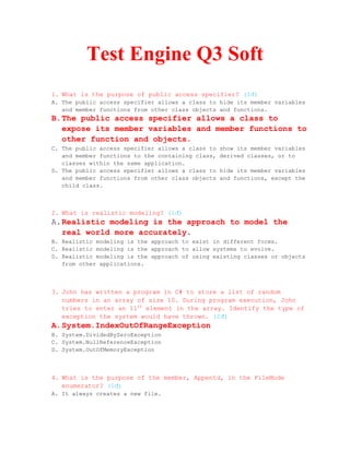 Test Engine Q3 Soft
1. What is the purpose of public access specifier? (1đ)
A. The public access specifier allows a class to hide its member variables
   and member functions from other class objects and functions.
B. The public access specifier allows a class to
   expose its member variables and member functions to
   other function and objects.
C. The public access specifier allows a class to   show its member variables
   and member functions to the containing class,   derived classes, or to
   classes within the same application.
D. The public access specifier allows a class to   hide its member variables
   and member functions from other class objects   and functions, except the
   child class.



2. What is realistic modeling? (1đ)
A. Realistic modeling is the approach to model the
   real world more accurately.
B. Realistic modeling is the approach to exist in different forms.
C. Realistic modeling is the approach to allow systems to evolve.
D. Realistic modeling is the approach of using existing classes or objects
   from other applications.



3. John has written a program in C# to store a list of random
   numbers in an array of size 10. During program execution, John
   tries to enter an 11th element in the array. Identify the type of
   exception the system would have thrown. (2đ)
A. System.IndexOutOfRangeException
B. System.DividedByZeroException
C. System.NullReferenceException
D. System.OutOfMemoryException



4. What is the purpose of the member, Appentd, in the FileMode
   enumerator? (1đ)
A. It always creates a new file.
 