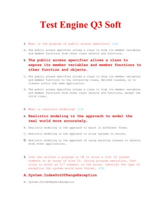 Test Engine Q3 Soft
1. What is the purpose of public access specifier? (1đ)

A. The public access specifier allows a class to hide its member variables
   and member functions from other class objects and functions.

B.   The public access specifier allows a class to
     expose its member variables and member functions to
     other function and objects.
C. The public access specifier allows a class to show its member variables
   and member functions to the containing class, derived classes, or to
   classes within the same application.

D. The public access specifier allows a class to hide its member variables
   and member functions from other class objects and functions, except the
   child class.



2. What is realistic modeling? (1đ)

A.   Realistic modeling is the approach to model the
     real world more accurately.
B. Realistic modeling is the approach to exist in different forms.

C. Realistic modeling is the approach to allow systems to evolve.

D. Realistic modeling is the approach of using existing classes or objects
     from other applications.




3. John has written a program in C# to store a list of random
   numbers in an array of size 10. During program execution, John
   tries to enter an 11th element in the array. Identify the type of
   exception the system would have thrown. (2đ)

A.System.IndexOutOfRangeException
B. System.DividedByZeroException
 