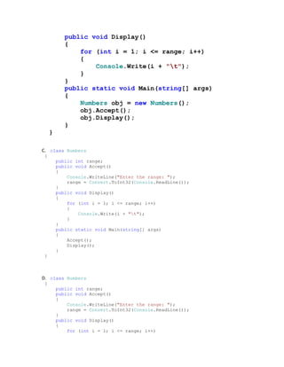 public void Display()
            {
                for (int i = 1; i <= range; i++)
                {
                    Console.Write(i + "t");
                }
            }
            public static void Main(string[] args)
            {
                Numbers obj = new Numbers();
                obj.Accept();
                obj.Display();
            }
     }

C. class Numbers
 {
         public int range;
         public void Accept()
         {
             Console.WriteLine("Enter the range: ");
             range = Convert.ToInt32(Console.ReadLine());
         }
         public void Display()
         {
             for (int i = 1; i <= range; i++)
             {
                 Console.Write(i + "t");
             }
         }
         public static void Main(string[] args)
         {
             Accept();
             Display();
         }
 }



D. class Numbers
 {
         public int range;
         public void Accept()
         {
             Console.WriteLine("Enter the range: ");
             range = Convert.ToInt32(Console.ReadLine());
         }
         public void Display()
         {
             for (int i = 1; i <= range; i++)
 