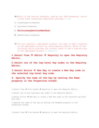 16. Which of the section handlers, used by the .NET Framework, return
       a hash table containing name/value settings ? (1đ)

   A. SingleTagSectionHandler

   B. IgnoreSectionHandler

   C.   DictionarySectionHandler
   D. NameValueSectionHandler




   17. You are creating a deployment project. You want to add a registry
       to the deployment project by using Registry Editor. Which of the
       following option provides the correct setps to add a registry key
       to the deployment project ? (3đ)10.20

1.Select View  Editor  Registry to open the Registry
Editor.

2.Select one of the top-level key nodes in the Registry
Editor.

3.Select Action  New Key to create a New Key node in
the selected top-level key node.

4. Specify the name of the key by setting the Name
property in the Properties window.


1.Select View  File System  Registry to open the Registry Editor.

2.Select one of the top-level key nodes in the Registry Editor.

3.Select Action  New Key to create a New Key node in the selected top-level
key node.

4.Specify the name of the key by setting the KeyName property in the
Properties window.



1.Select View  File System  Registry to open the Registry Editor.
 