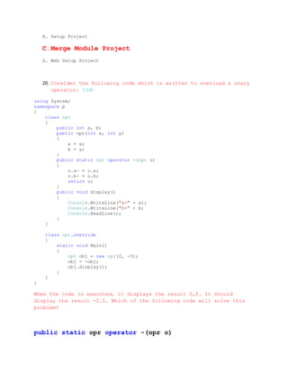 B. Setup Project

    C.Merge Module Project
    D. Web Setup Project



    20. Consider the following code which is written to overload a unary
        operator: (3đ)

using System;
namespace p
{
    class opr
    {
        public int a, b;
        public opr(int x, int y)
        {
            a = x;
            b = y;
        }
        public static opr operator -(opr o)
        {
            o.a- = o.a;
            o.b- = o.b;
            return o;
        }
        public void display()
        {
            Console.WriteLine("a=" + a);
            Console.WriteLine("b=" + b;
            Console.ReadLine();
        }
    }

     class opr.override
     {
         static void Main()
         {
             opr obj = new opr(2, -5);
             obj = -obj;
             obj.display();
         }
     }
}

When the code is executed, it displays the result 0,0. It should
display the result -2.5. Which of the following code will solve this
problem?



public static opr operator -(opr o)
 