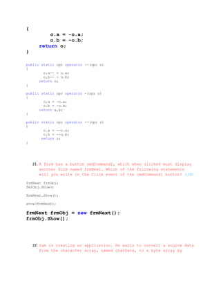 {
          o.a = -o.a;
          o.b = -o.b;
      return o;
}

public static opr operator --(opr o)
{
        o.a-- = o.a;
        o.b-- = o.b;
      return o;
}

public static opr operator -(opr o)
{
        o.a = -o.a;
        o.b = -o.b;
      return a,b;
}

public static   opr operator --(opr o)
{
        o.a =   --o.a;
        o.b =   --o.b;
       return   o;
}




    21. A form has a button cmdCommand1, which when clicked must display
        another form named frmNext. Which of the following statements
        will you write in the Click event of the cmdCommand1 button? (3đ)

frmNext frmObj;
fmrObj.Show()

frmNext.Show();

show(frmNext);

frmNext frmObj = new frmNext();
frmObj.Show();




    22. Sam is creating an application. He wants to convert a source data
        from the character array, named charData, to a byte array by
 