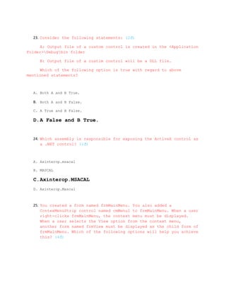 23. Consider the following statements: (2đ)

     A: Output file of a custom control is created in the <Application
Folder>Debugbin folder

     B: Output file of a custim control will be a DLL file.

     Which of the following option is true with regard to above
mentioned statements?



  A. Both A and B True.

  B. Both A and B False.

  C. A True and B False.

  D.A False and B True.


  24. Which assembly is responsible for exposing the ActiveX control as
      a .NET control? (1đ)



  A. Axinterop.msacal

  B. MASCAL

  C.Axinterop.MSACAL
  D. Axinterop.Mascal



  25. You created a form named frmMainMenu. You also added a
      ContexMenuStrip control named cmMenu1 to frmMainMenu. When a user
      right-clicks frmMainMenu, the context menu must be displayed.
      When a user selects the View option from the context menu,
      another form named frmView must be displayed as the child form of
      frmMainMenu. Which of the following options will help you achieve
      this? (4đ)
 