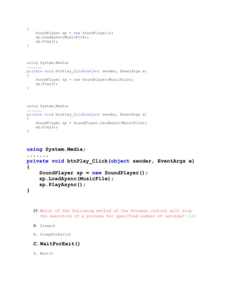 {
     SoundPlayer sp = new SoundPlayer();
     sp.LoadAysnc(MusicFile);
     sp.Play();
}



using System.Media;
.......
private void btnPlay_Click(object sender, EventArgs e)
{
    SoundPlayer sp = new SoundPlayer(MusicFile);
    sp.Play();
}



using System.Media;
.......
private void btnPlay_Click(object sender, EventArgs e)
{
    SoundPlayer sp = SoundPlayer.LaodAsync(MusicFile);
    sp.Play();
}



using System.Media;
.......
private void btnPlay_Click(object sender, EventArgs e)
{
    SoundPlayer sp = new SoundPlayer();
    sp.LoadAysnc(MusicFile);
    sp.PlayAsync();
}


    27. Which of the following method of the Process control will stop
        the execution of a process for specified number of seconds? (1đ)

    A. Sleep()

    B. SleepForExit()

    C.WaitForExit()
    D. Wait()
 