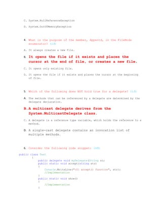 C. System.NullReferenceException

   D. System.OutOfMemoryException




   4. What is the purpose of the member, Appentd, in the FileMode
      enumerator? (1đ)

   A. It always creates a new file.

   B.   It opens the file if it exists and places the
        cursor at the end of file, or creates a new file.
   C. It opens only existing file.

   D. It opens the file if it exists and places the cursor at the beginning
      of file.




   5. Which of the following does NOT hold true for a delegate? (1đ)

   A. The methods that can be referenced by a delegate are determined by the
        delegate declaration.

   B.A multicast delegate derives from the
     System.MulticastDelegate class.
   C. A delegate is a reference type variable, which holds the reference to a
      method.

   D. A single-cast delegate contains an invocation list of
        multiple methods.



   6. Consider the following code snippet: (4đ)

public class Test
        {
            public delegate void myDelegate(String s);
            public static void accept(string str)
            {
                Console.WriteLine("{0} accept() function", str);
                //Implementation
            }
            public static void show()
            {
                //Implementation
            }
 