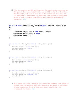 28. John is creating an MDI application. The application contains an
       MDI parent form named depDetails and an MDI child form frmSales.
       Now he wants that when a user click the menuSales menu iten on
       the deptDetails form than the frmSales form should be displayed.
       Which of the following code option will perform the desired
       operation? (3đ)



private void menuSales_Click(object sender, EventArgs
e)
{
    frmSales objSales = new frmSales();
    objSales.MdiParent = this;
    objSales.Show();
}


private void menuSales_Click(object sender, EventArgs e)
{
    frmSales objSales = new frmSales();
    objSales.MdiParent = this;
    frmSales.Show();
}



private void menuSales_Click(object sender, EventArgs e)
{
    Form objSales = new Form(frmSales);
    objSales.MdiParent = this;
    objSales.Show();
}



private void menuSales_Click(object sender, EventArgs e)
{
    frmSales objSales = new frmSales();
    objSales.MdiParent = deptDetails;
    objSales.Show();
}



   29. Mary needs to write a program to divide two numbers. She needs to
       ensure that the program does not terminate abruptly in the event
       of any exception. Write a code that would enable Mary to
       accomplish her task. (3đ)
 