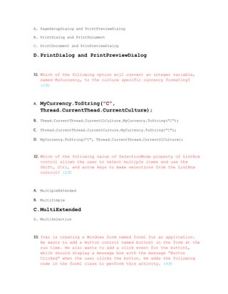 A. PageSetupDialog and PrintPreviewDialog

B. PrintDialog and PrintDocument

C. PrintDocument and PrinPreviewDialog

D.PrintDialog and PrintPreviewDialog


31. Which of the following option will convert an integer variable,
    named MuCurrency, to the culture specific currency formating?
    (2đ)



A.   MyCurrency.ToString("C",
     Thread.CurrentThead.CurrentCulture);
B. Thead.CurrentThread.CurrentUlCulture.MyCurrency.ToString("C");

C. Thread.CurrentThread.CurrentCulture.MyCurrency.ToString("C");

D. MyCurrency.ToString("C", Thread.CurrentThread.CurrentUlCulture);



32. Which of the following value of SelectionMode property of ListBox
    control allows the user to select multiple items and use the
    Shift, Ctrl, and arrow keys to make selections from the ListBox
    control? (2đ)



A. MultipleExtended

B. MultiSimple

C.MultiExtended
D. MultiSelection



33. Ivan is creating a Windows form named form1 for an application.
    He wants to add a Button control named button1 in the form at the
    run time. He also wants to add a click event for the button1,
    which should display a message box with the message “Button
    Clicked” when the user clicks the button. He adds the following
    code in the form1 class to perform this activity. (4đ)
 