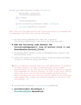 private void Form1_Load(object sender, EventArgs e)
        {
            button1.Text = "Click me";
            this.Controls.Add(button1);
        }
        public Form1()
        {
            InitializeComponent();
        }
        private void button1_Click(object sender, EventArgs e)
        {
            MessageBox.Show("Button Clicked");
        }

When Ivan runs the applications and clicks the button1, no message box
is displayed. How this error can be corrected?



   A. Use Form.Controls.Add(button1); code line in place of
      this.Controls.Add(button1); code line in the Form1_Load event.

   B.Add the following code beneath the
     InitializeComponent() line of button1.Click += new
     EventHandler(button1_Click);
   C. Use Message.Show() method in place of MessageBox.Show() method in the
      button1_Click() event.

   D. Create the instance of the Button control inside the Form1_Load method
      in place of outside the Form1_Load method.



   34. Sam is creating a Windows form for a GUI application. In addition
       to other controls, he adds an ErrorProvider control named
       errorProvider1 to the form and use the SetError method to display
       error messages for various controls. In case of any error. Now he
       wants that error icon of the errorProvider1 should not blink
       while notifying the error for any control. Which of the following
       code snippet will change the blinking property of the error icon
       accordingly? (3đ)



   A. errorProvider1.BlinkStyle = ErrorBlinkStyle.DoNotBlink;

   B.   errorProvider1.BlinkStyle =
        ErrorBlinkStyle.NeverBlink;
 