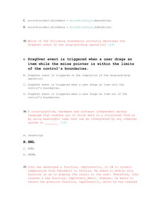 C. errorProvider1.BlinkRate = ErrorBlinkStyle.NeverBlink;

D. errorProvider1.BlinkRate = ErrorBlinkStyle.DoNotBlink;



35. Which of the following statements correctly describes the
    DragOver event of the drag-and-drop operation? (2đ)




A.   DragOver event is triggered when a user drags an
     item while the moise pointer is within the limits
     of the control’s boundaries.
B. DragOver event is triggered on the completion of the drag-and-drop
   operation.

C. DragOver event is triggered when a user drags an item onto the
   control’s boundaries.

D. DragOver event is triggered when a user drags an item out of the
   control’s boundaries.




36. A cross-platform, hardware and software independent markup
    language that enables you to store data in a structured form at
    by using meaningful tags that can be interpreted by any computer
    system is ________ (1đ)



A. JavaScript

B.XML
C. HTML

D. DHTML



37. John has developed a function, tmpConvert(), in C# to convert
    temperature from Fahreheit to Celsius. He asked to modify this
    function so as to display the result to the user. Therefore, John
    creates a new function, tmpConvert_New(). However, he wants to
    retain the previous function, tmpConvert(), which he had created
 