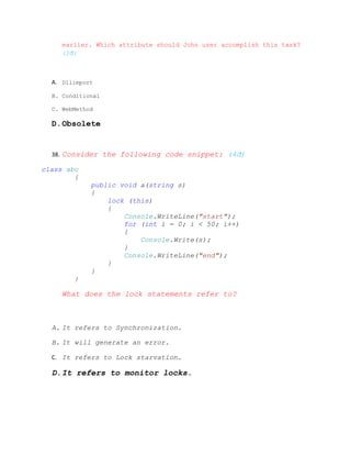 earlier. Which attribute should John user accomplish this task?
     (2đ)



  A. Dllimport

  B. Conditional

  C. WebMethod

  D.Obsolete


  38. Consider the following code snippet: (4đ)

class abc
        {
             public void a(string s)
             {
                 lock (this)
                 {
                     Console.WriteLine("start");
                     for (int i = 0; i < 50; i++)
                     {
                         Console.Write(s);
                     }
                     Console.WriteLine("end");
                 }
             }
        }

     What does the lock statements refer to?



  A. It refers to Synchronization.

  B. It will generate an error.

  C. It refers to Lock starvation.

  D.It refers to monitor locks.
 
