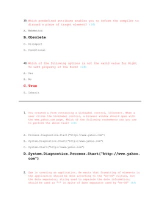39. Which predefined attribute enables you to inform the compiler to
    discard a piece of target element? (1đ)

A. WebMethod

B.Obsolete
C. Dllimport

D. Conditional




40. Which of the following options is not the valid value for Right
    To Left property of the form? (2đ)

A. Yes

B. No

C.True
D. Inherit




1. You created a form containing a LinkLabel control, llConnect. When a
   user clicks the LinkLabel control, a browser window should open with
   the www.yahoo.com page. Which of the following statements can you use
   to perform the above task? (2đ)



A. Process.Diagnostics.Start(“http://www.yahoo.com”)

B. System.Diagnostics.Start(“http://www.yahoo.com”)

C. System.Start(“http://www.yahoo.com”)

D.System.Diagnostics.Process.Start(“http://www.yahoo.
  com”)


2. Sam is creating an application. He wants that formatting of elements in
   the application should be done according to the “en-US” culture, but
   the data separator, string used to separate the date information,
   should be used as “-“ in spite of date separator used by “en-US” (4đ)
 