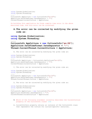 using System.Globalization;
using System.Threading;
....
CultureInfo AppCulture = new CultureInfo("en-US");
AppCulture.DateTimeFormat.DateSeparetor = "-";
CurrentThread.CurrentCulture = AppCulture;

On building this application he finds compile time error in the above
mentioned code. How this error can be corrected?

   A.The error can be corrected by modifying the given
     code as:

using System.Globalization;
using System.Threading;
....
CultureInfo AppCulture = new CultureInfo("en-US");
AppCulture.DateTimeFormat.DateSeparetor = "-";
Thread.CurrentThread.CurrentCulture = AppCulture;
   B. The error can be corrected by modifying the given code as:

using System.Globalization;
using System.Threading;
....
CultureInfo AppCulture = CultureInfo.GetCulture("en-US");
AppCulture.DateTimeFormat.DateSeparetor = "-";
CurrentThread.CurrentCulture = AppCulture;

   C. The error can be corrected by modifying the given code as:

using System.Globalization;
using System.Threading;
....
CultureInfo AppCulture = new CultureInfo("en-US");
AppCulture.DateTimeFormat.DateSeparetor = "-";
Thread.CurrentThread.Culture = AppCulture;

   D. The error can be corrected by modifying the given code as:

using System.Globalization;
using System.Threading;
....
CultureInfo AppCulture = new CultureInfo("en-US");
AppCulture.DateFormat.DateSeparetor = "-";
CurrentThread.CurrentCulture = AppCulture;


   3. Which of the following statement correctly describes the CurrentCulture
      property of the CultureInfo class? (2đ)

   A. CurrentCultere property returns an instance of the CultureInfo class
      that represents the culture for culture-specific resources.
 