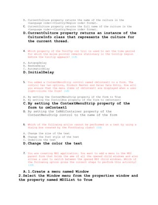 B. CurrentCulture property returns   the name of the culture in the
     <Language code>-<Country/Region   code> format.
  C. CurrentCulture property returns   the full name of the culture in the
     <Language code>-<Country/Region   code> format.
  D.CurrentCulture property returns an instance of the
    CultureInfo class that represents the culture for
    the current thread.

  4. Which property of the ToolTip con trol is used to set the time period
     for which the moise pointer remains stationary in the tooltip region
     before the tooltip appears? (1đ)

  A. AutopopDelay
  B. ReshowDelay
  C. AutomaticDelay
  D.InitialDelay

  5. You added a ContextMenuStrip control named cmContext1 to a form. The
     control has two options, Product Master and Salas Data Entry. How will
     you ensure that the menu items of cmContext1 are displayed when a user
     right-clicks the form? (4đ)

  A. By setting the ContextMenuStrip property of the form to True
  B. By setting the ControlBox property of the form to cmContext1
  C.By setting the ContextMenuStrip property of the
    form to cmContext1
  D. By setting the IsMdiContainer property of the
     ContextMenuStrip control to the name of the form


  6. Which of the following action cannot be performed on a text by using a
     dialog box created by the FontDialog class? (1đ)

  A. Change the size of the text
  B. Change the font style of the text
  C. Underline the text
  D.Change the color the text

  7. You are creating MDI application. You want to add a menu to the MDI
     parent form that holds the ame of all the opened child windows and also
     allows a user to switch between the opened MDI child windows. Which of
     the following option gives the correct steps to perform this activity?
     (3đ)

  A.1.Create a menu named Window
2.Select the Window menu from the properties window and
the property named MDIList to True
 