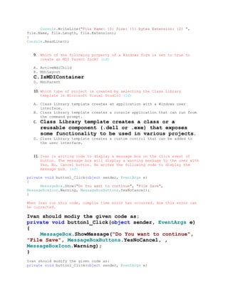 Console.WriteLine("File Name: {0} Size: {1} bytes Extension: {2} ",
file.Name, file.Length, file.Extension);
}
Console.ReadLine();


   9. Which of the following property of a Windows form is set to true to
        create an MDI Parent form? (1đ)

   A. ActiveMdiChild
   B. MdiLayout
   C.IsMDIContainer
   D. MdiParent

   10. Which type of project is created by selecting the Class Library
        template in Microsoft Visual Studio? (2đ)

   A. Class Library template creates an application with a Windows user
      interface.
   B. Class Library template creates a console application that can run from
      the command prompt.
   C.   Class Library template creates a class or a
        reusable component (.dell or .exe) that exposes
        some functionality to be used in various projects.
   D. Class Library template creates a custom control that can be added to
      the user interface.


   11. Ivan is writing code to display a message box on the click event of
        button. The message box will display a warning message to the user with
        Yes, No, Cancel button. He writes the following code to display the
        message box. (4đ)

private void button1_Click(object sender, EventArgs e)
{
      MessageBox.Show("Do You want to continue", "File Save",
MessageBoxIcon.Warning, MessageBoxButtons.YesNoCancel);
}

When Ivan run this code, compile time error has occurred. How this error can
be corrected.

Ivan should modìy the given code as:
private void button1_Click(object sender, EventArgs e)
{
    MessageBox.ShowMessage("Do You want to continue",
"File Save", MessageBoxButtons.YesNoCancel, ,
MessageBoxIcon.Warning);
}
Ivan should modify the given code as:
private void button1_Click(object sender, EventArgs e)
 