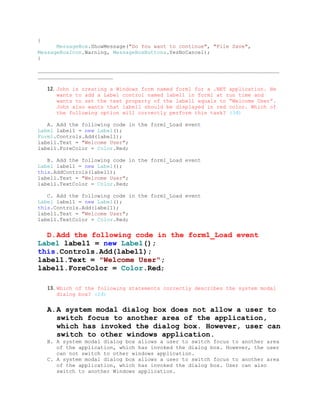 {
      MessageBox.ShowMessage("Do You want to continue", "File Save",
MessageBoxIcon.Warning, MessageBoxButtons.YesNoCancel);
}

_____________________________________________________________________________
________________________

    12. John is creating a Windows form named form1 for a .NET application. He
       wants to add a Label control named label1 in form1 at run time and
       wants to set the text property of the label1 equals to “Welcome User”.
       John also wants that label1 should be displayed in red color. Which of
       the following option will correctly perform this task? (3đ)

   A. Add the following code in the form1_Load event
Label label1 = new Label();
Form1.Controls.Add(label1);
label1.Text = "Welcome User";
label1.ForeColor = Color.Red;

   B. Add the following code in the form1_Load event
Label label1 = new Label();
this.AddControls(label1);
label1.Text = "Welcome User";
label1.TextColor = Color.Red;

   C. Add the following code in the form1_Load event
Label label1 = new Label();
this.Controls.Add(label1);
label1.Text = "Welcome User";
label1.TextColor = Color.Red;


  D.Add the following code in the form1_Load event
Label label1 = new Label();
this.Controls.Add(label1);
label1.Text = "Welcome User";
label1.ForeColor = Color.Red;

    13. Which of the following statements correctly describes the system modal
       dialog box? (2đ)


    A.A system modal dialog box does not allow a user to
      switch focus to another area of the application,
      which has invoked the dialog box. However, user can
      switch to other windows application.
    B. A system modal dialog box allows a user to switch focus to another area
       of the application, which has invoked the dialog box. However, the user
       can not switch to other windows application.
    C. A system modal dialog box allows a user to switch focus to another area
       of the application, which has invoked the dialog box. User can also
       switch to another Windows application.
 