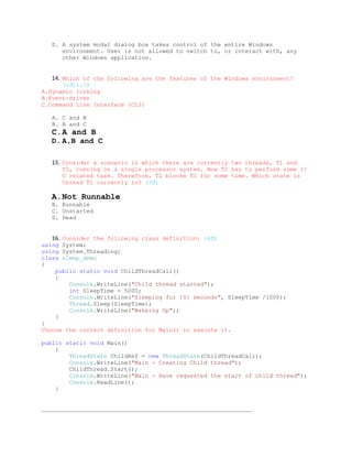 D. A system modal dialog box takes control of the entire Windows
      environment. User is not allowed to switch to, or interact with, any
      other Windows application.


   14. Which of the following are the features of the Windows environment?
      (1đ)1.10
A.Dynamic linking
B.Event-driven
C.Command Line Interface (CLI)

   A. C and B
   B. A and C
   C.A and B
   D. A,B and C

   15. Consider a scenario in which there are currently two threads, T1 and
      T2, running on a single processor system. Now T2 has to perform some I/
      O related task. Therefore, T2 blocks T1 for some time. Which state is
      thread T1 currently in? (2đ)

   A.Not Runnable
   B. Runnable
   C. Unstarted
   D. Dead


   16. Consider the following class definition: (4đ)
using System;
using System.Threading;
class sleep_demo
{
    public static void ChildThreadCall()
    {
         Console.WriteLine("Child thread started");
         int SleepTime = 5000;
         Console.WriteLine("Sleeping for {0} seconds", SleepTime /1000);
         Thread.Sleep(SleepTime);
         Console.WriteLine("Wakeing Up");
    }
}
Choose the correct definition for Main() to execute it.

public static void Main()
    {
        ThreadState ChildRef = new ThreadState(ChildThreadCall);
        Console.WriteLine("Main - Creating Child thread");
        ChildThread.Start();
        Console.WriteLine("Main - Have requested the start of child thread");
        Console.ReadLine();
    }


_____________________________________________________________
 